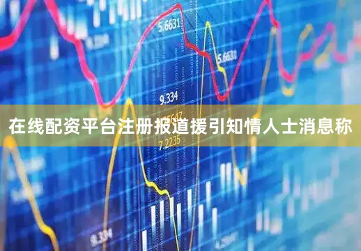 在线配资平台注册报道援引知情人士消息称