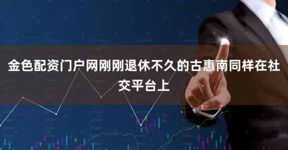 金色配资门户网刚刚退休不久的古惠南同样在社交平台上