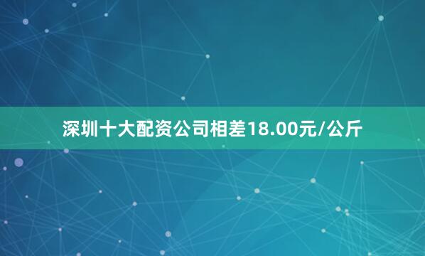 深圳十大配资公司相差18.00元/公斤