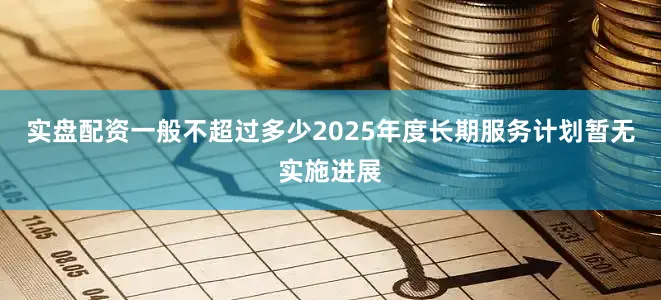 实盘配资一般不超过多少2025年度长期服务计划暂无实施进展