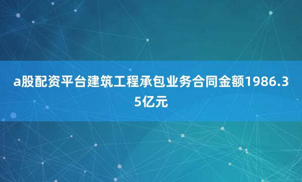 a股配资平台建筑工程承包业务合同金额1986.35亿元