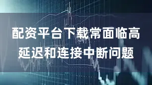 配资平台下载常面临高延迟和连接中断问题