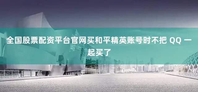 全国股票配资平台官网买和平精英账号时不把 QQ 一起买了