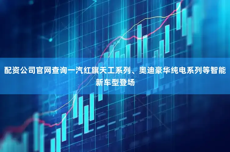 配资公司官网查询一汽红旗天工系列、奥迪豪华纯电系列等智能新车型登场
