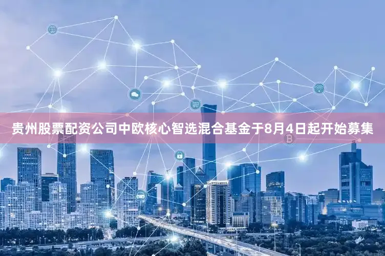 贵州股票配资公司中欧核心智选混合基金于8月4日起开始募集