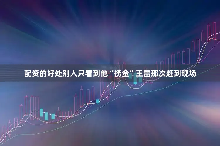 配资的好处别人只看到他“捞金”王雷那次赶到现场