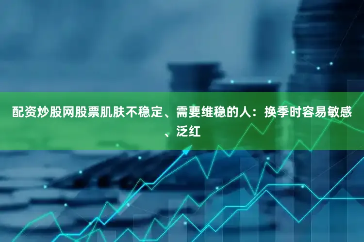 配资炒股网股票肌肤不稳定、需要维稳的人：换季时容易敏感、泛红