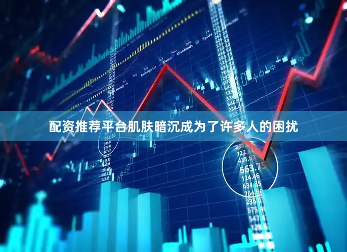 配资推荐平台肌肤暗沉成为了许多人的困扰