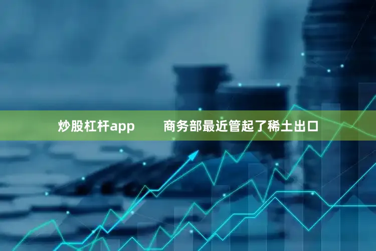 炒股杠杆app        商务部最近管起了稀土出口