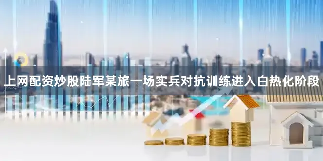 上网配资炒股陆军某旅一场实兵对抗训练进入白热化阶段